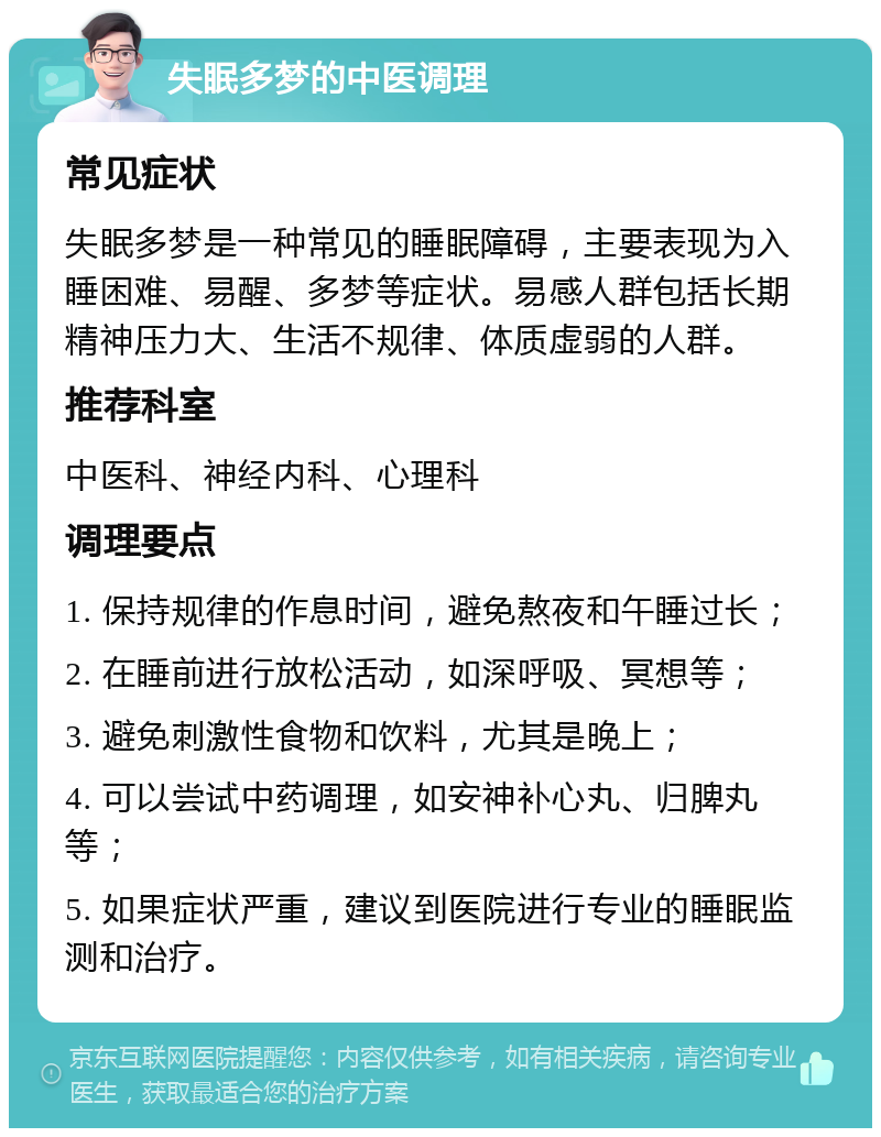 失眠多梦的中医调理 常见症状 失眠多梦是一种常见的睡眠障碍，主要表现为入睡困难、易醒、多梦等症状。易感人群包括长期精神压力大、生活不规律、体质虚弱的人群。 推荐科室 中医科、神经内科、心理科 调理要点 1. 保持规律的作息时间，避免熬夜和午睡过长； 2. 在睡前进行放松活动，如深呼吸、冥想等； 3. 避免刺激性食物和饮料，尤其是晚上； 4. 可以尝试中药调理，如安神补心丸、归脾丸等； 5. 如果症状严重，建议到医院进行专业的睡眠监测和治疗。