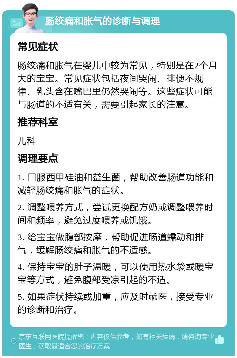 肠绞痛和胀气的诊断与调理 常见症状 肠绞痛和胀气在婴儿中较为常见，特别是在2个月大的宝宝。常见症状包括夜间哭闹、排便不规律、乳头含在嘴巴里仍然哭闹等。这些症状可能与肠道的不适有关，需要引起家长的注意。 推荐科室 儿科 调理要点 1. 口服西甲硅油和益生菌，帮助改善肠道功能和减轻肠绞痛和胀气的症状。 2. 调整喂养方式，尝试更换配方奶或调整喂养时间和频率，避免过度喂养或饥饿。 3. 给宝宝做腹部按摩，帮助促进肠道蠕动和排气，缓解肠绞痛和胀气的不适感。 4. 保持宝宝的肚子温暖，可以使用热水袋或暖宝宝等方式，避免腹部受凉引起的不适。 5. 如果症状持续或加重，应及时就医，接受专业的诊断和治疗。