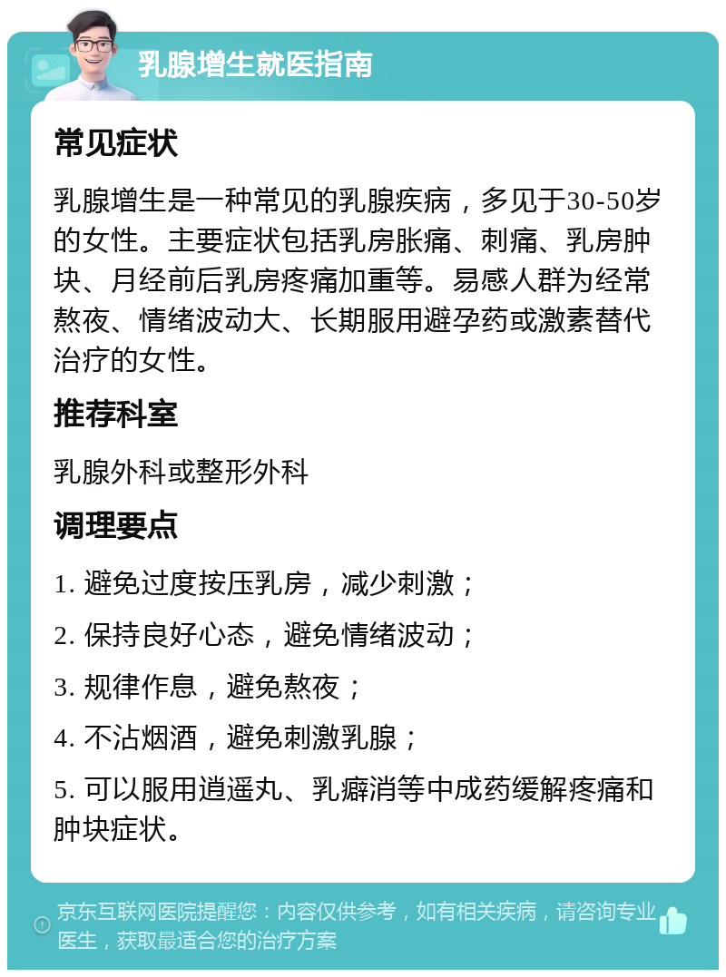 乳腺增生就医指南 常见症状 乳腺增生是一种常见的乳腺疾病，多见于30-50岁的女性。主要症状包括乳房胀痛、刺痛、乳房肿块、月经前后乳房疼痛加重等。易感人群为经常熬夜、情绪波动大、长期服用避孕药或激素替代治疗的女性。 推荐科室 乳腺外科或整形外科 调理要点 1. 避免过度按压乳房，减少刺激； 2. 保持良好心态，避免情绪波动； 3. 规律作息，避免熬夜； 4. 不沾烟酒，避免刺激乳腺； 5. 可以服用逍遥丸、乳癖消等中成药缓解疼痛和肿块症状。