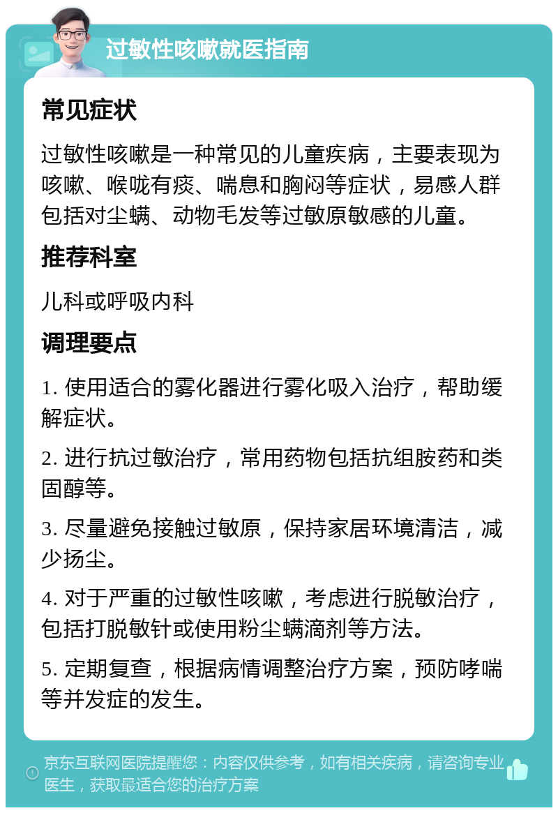 过敏性咳嗽就医指南 常见症状 过敏性咳嗽是一种常见的儿童疾病，主要表现为咳嗽、喉咙有痰、喘息和胸闷等症状，易感人群包括对尘螨、动物毛发等过敏原敏感的儿童。 推荐科室 儿科或呼吸内科 调理要点 1. 使用适合的雾化器进行雾化吸入治疗，帮助缓解症状。 2. 进行抗过敏治疗，常用药物包括抗组胺药和类固醇等。 3. 尽量避免接触过敏原，保持家居环境清洁，减少扬尘。 4. 对于严重的过敏性咳嗽，考虑进行脱敏治疗，包括打脱敏针或使用粉尘螨滴剂等方法。 5. 定期复查，根据病情调整治疗方案，预防哮喘等并发症的发生。