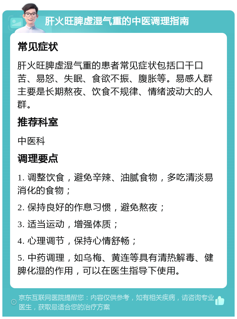 肝火旺脾虚湿气重的中医调理指南 常见症状 肝火旺脾虚湿气重的患者常见症状包括口干口苦、易怒、失眠、食欲不振、腹胀等。易感人群主要是长期熬夜、饮食不规律、情绪波动大的人群。 推荐科室 中医科 调理要点 1. 调整饮食，避免辛辣、油腻食物，多吃清淡易消化的食物； 2. 保持良好的作息习惯，避免熬夜； 3. 适当运动，增强体质； 4. 心理调节，保持心情舒畅； 5. 中药调理，如乌梅、黄连等具有清热解毒、健脾化湿的作用，可以在医生指导下使用。