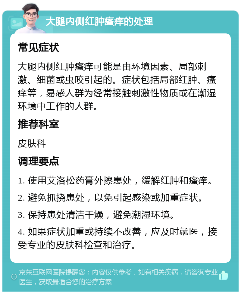 大腿内侧红肿瘙痒的处理 常见症状 大腿内侧红肿瘙痒可能是由环境因素、局部刺激、细菌或虫咬引起的。症状包括局部红肿、瘙痒等，易感人群为经常接触刺激性物质或在潮湿环境中工作的人群。 推荐科室 皮肤科 调理要点 1. 使用艾洛松药膏外擦患处，缓解红肿和瘙痒。 2. 避免抓挠患处，以免引起感染或加重症状。 3. 保持患处清洁干燥，避免潮湿环境。 4. 如果症状加重或持续不改善，应及时就医，接受专业的皮肤科检查和治疗。