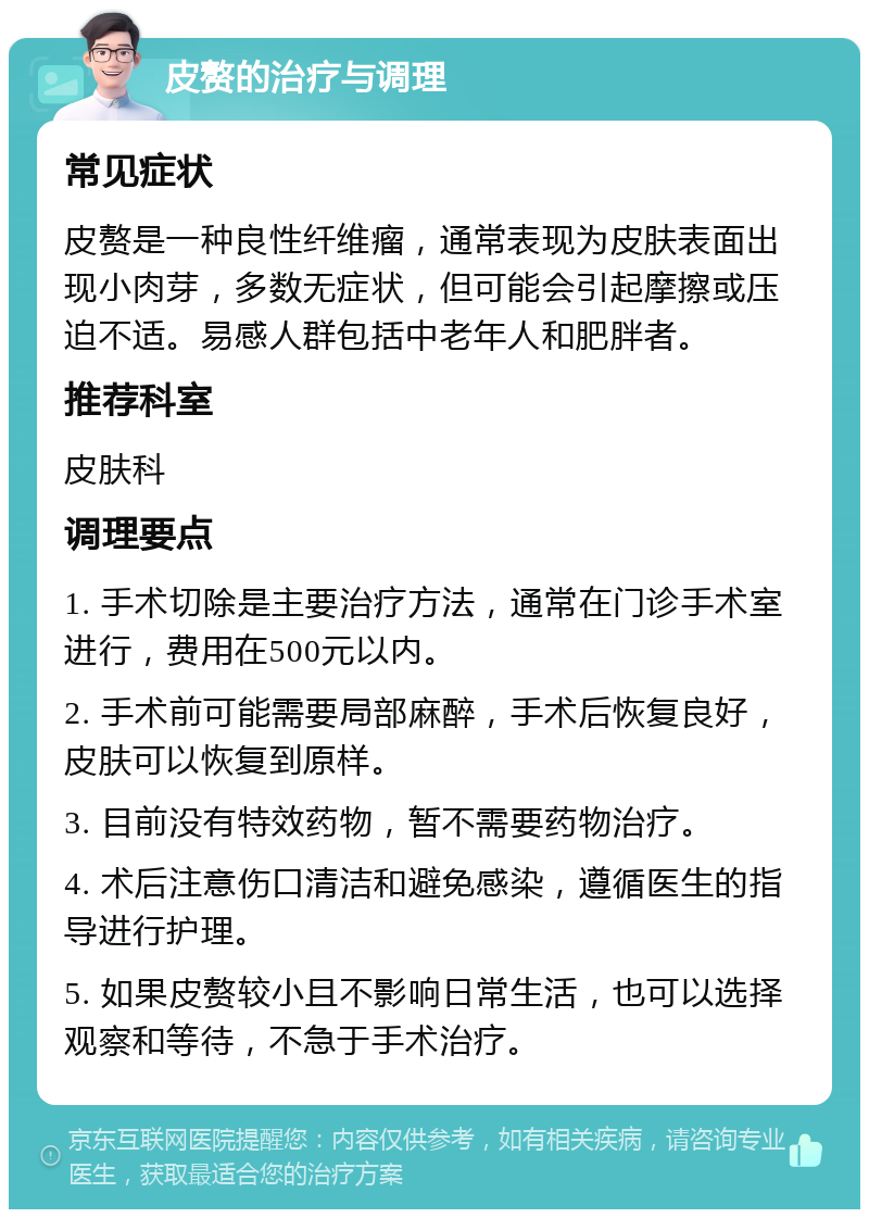 皮赘的治疗与调理 常见症状 皮赘是一种良性纤维瘤，通常表现为皮肤表面出现小肉芽，多数无症状，但可能会引起摩擦或压迫不适。易感人群包括中老年人和肥胖者。 推荐科室 皮肤科 调理要点 1. 手术切除是主要治疗方法，通常在门诊手术室进行，费用在500元以内。 2. 手术前可能需要局部麻醉，手术后恢复良好，皮肤可以恢复到原样。 3. 目前没有特效药物，暂不需要药物治疗。 4. 术后注意伤口清洁和避免感染，遵循医生的指导进行护理。 5. 如果皮赘较小且不影响日常生活，也可以选择观察和等待，不急于手术治疗。