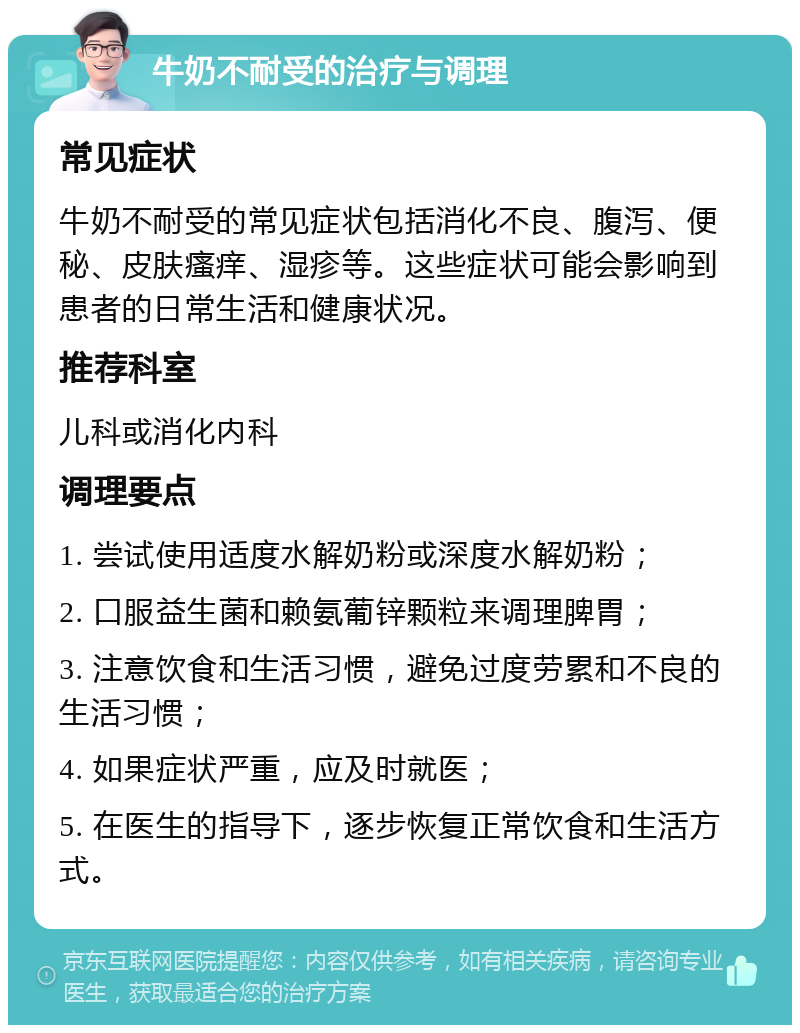 牛奶不耐受的治疗与调理 常见症状 牛奶不耐受的常见症状包括消化不良、腹泻、便秘、皮肤瘙痒、湿疹等。这些症状可能会影响到患者的日常生活和健康状况。 推荐科室 儿科或消化内科 调理要点 1. 尝试使用适度水解奶粉或深度水解奶粉； 2. 口服益生菌和赖氨葡锌颗粒来调理脾胃； 3. 注意饮食和生活习惯，避免过度劳累和不良的生活习惯； 4. 如果症状严重，应及时就医； 5. 在医生的指导下，逐步恢复正常饮食和生活方式。