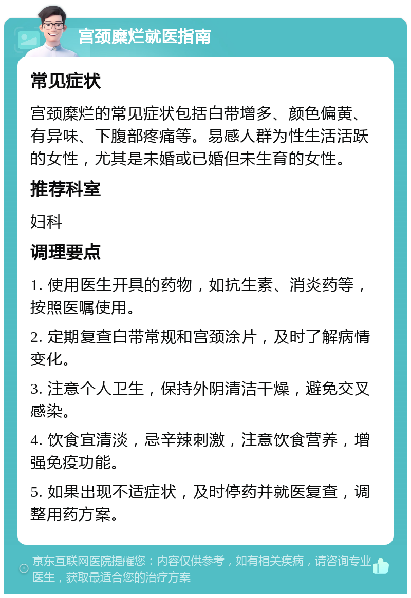 宫颈糜烂就医指南 常见症状 宫颈糜烂的常见症状包括白带增多、颜色偏黄、有异味、下腹部疼痛等。易感人群为性生活活跃的女性，尤其是未婚或已婚但未生育的女性。 推荐科室 妇科 调理要点 1. 使用医生开具的药物，如抗生素、消炎药等，按照医嘱使用。 2. 定期复查白带常规和宫颈涂片，及时了解病情变化。 3. 注意个人卫生，保持外阴清洁干燥，避免交叉感染。 4. 饮食宜清淡，忌辛辣刺激，注意饮食营养，增强免疫功能。 5. 如果出现不适症状，及时停药并就医复查，调整用药方案。