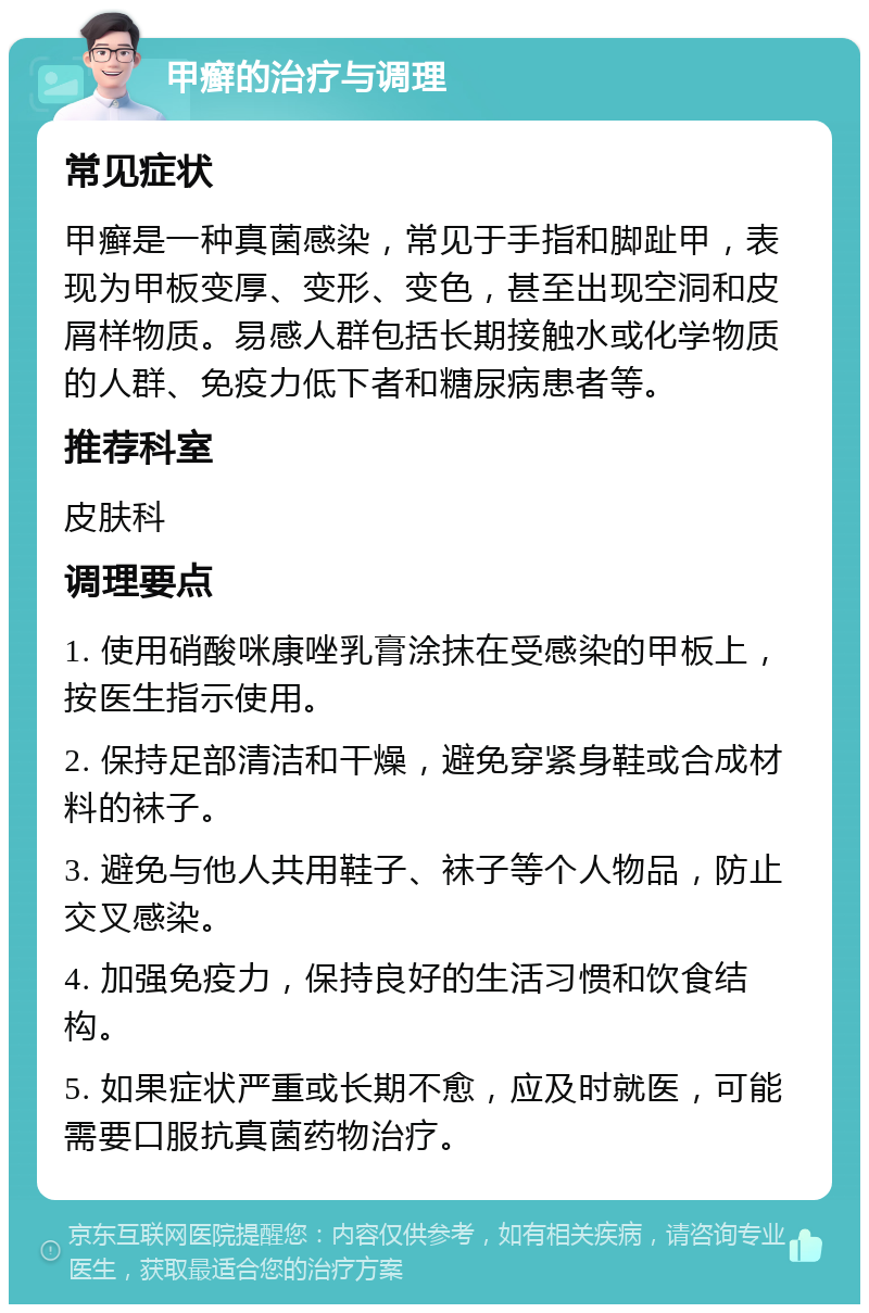 甲癣的治疗与调理 常见症状 甲癣是一种真菌感染，常见于手指和脚趾甲，表现为甲板变厚、变形、变色，甚至出现空洞和皮屑样物质。易感人群包括长期接触水或化学物质的人群、免疫力低下者和糖尿病患者等。 推荐科室 皮肤科 调理要点 1. 使用硝酸咪康唑乳膏涂抹在受感染的甲板上，按医生指示使用。 2. 保持足部清洁和干燥，避免穿紧身鞋或合成材料的袜子。 3. 避免与他人共用鞋子、袜子等个人物品，防止交叉感染。 4. 加强免疫力，保持良好的生活习惯和饮食结构。 5. 如果症状严重或长期不愈，应及时就医，可能需要口服抗真菌药物治疗。