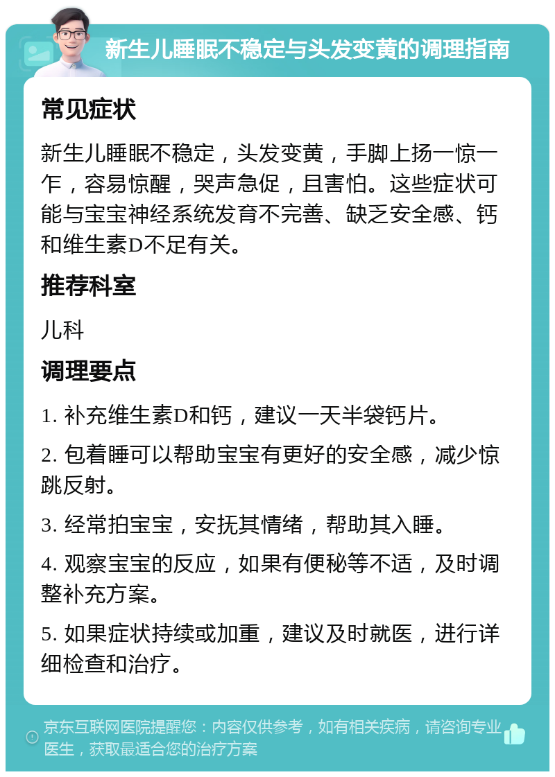 新生儿睡眠不稳定与头发变黄的调理指南 常见症状 新生儿睡眠不稳定，头发变黄，手脚上扬一惊一乍，容易惊醒，哭声急促，且害怕。这些症状可能与宝宝神经系统发育不完善、缺乏安全感、钙和维生素D不足有关。 推荐科室 儿科 调理要点 1. 补充维生素D和钙，建议一天半袋钙片。 2. 包着睡可以帮助宝宝有更好的安全感，减少惊跳反射。 3. 经常拍宝宝，安抚其情绪，帮助其入睡。 4. 观察宝宝的反应，如果有便秘等不适，及时调整补充方案。 5. 如果症状持续或加重，建议及时就医，进行详细检查和治疗。