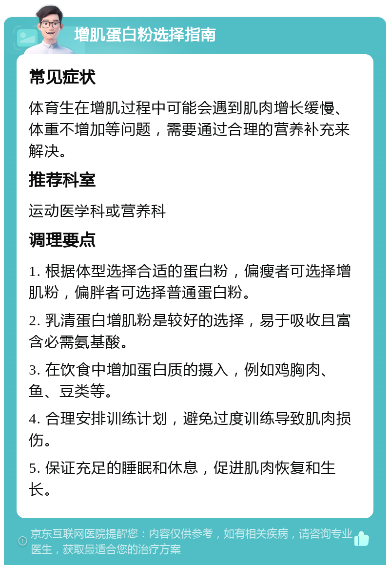 增肌蛋白粉选择指南 常见症状 体育生在增肌过程中可能会遇到肌肉增长缓慢、体重不增加等问题，需要通过合理的营养补充来解决。 推荐科室 运动医学科或营养科 调理要点 1. 根据体型选择合适的蛋白粉，偏瘦者可选择增肌粉，偏胖者可选择普通蛋白粉。 2. 乳清蛋白增肌粉是较好的选择，易于吸收且富含必需氨基酸。 3. 在饮食中增加蛋白质的摄入，例如鸡胸肉、鱼、豆类等。 4. 合理安排训练计划，避免过度训练导致肌肉损伤。 5. 保证充足的睡眠和休息，促进肌肉恢复和生长。