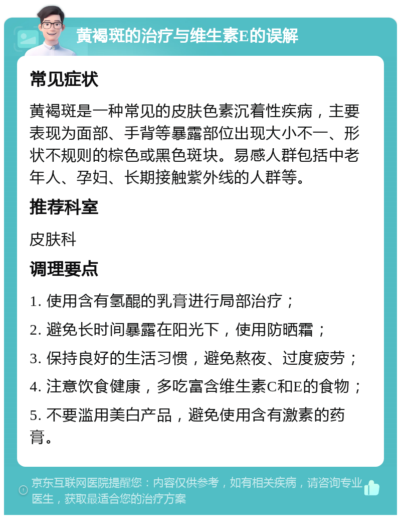 黄褐斑的治疗与维生素E的误解 常见症状 黄褐斑是一种常见的皮肤色素沉着性疾病，主要表现为面部、手背等暴露部位出现大小不一、形状不规则的棕色或黑色斑块。易感人群包括中老年人、孕妇、长期接触紫外线的人群等。 推荐科室 皮肤科 调理要点 1. 使用含有氢醌的乳膏进行局部治疗； 2. 避免长时间暴露在阳光下，使用防晒霜； 3. 保持良好的生活习惯，避免熬夜、过度疲劳； 4. 注意饮食健康，多吃富含维生素C和E的食物； 5. 不要滥用美白产品，避免使用含有激素的药膏。