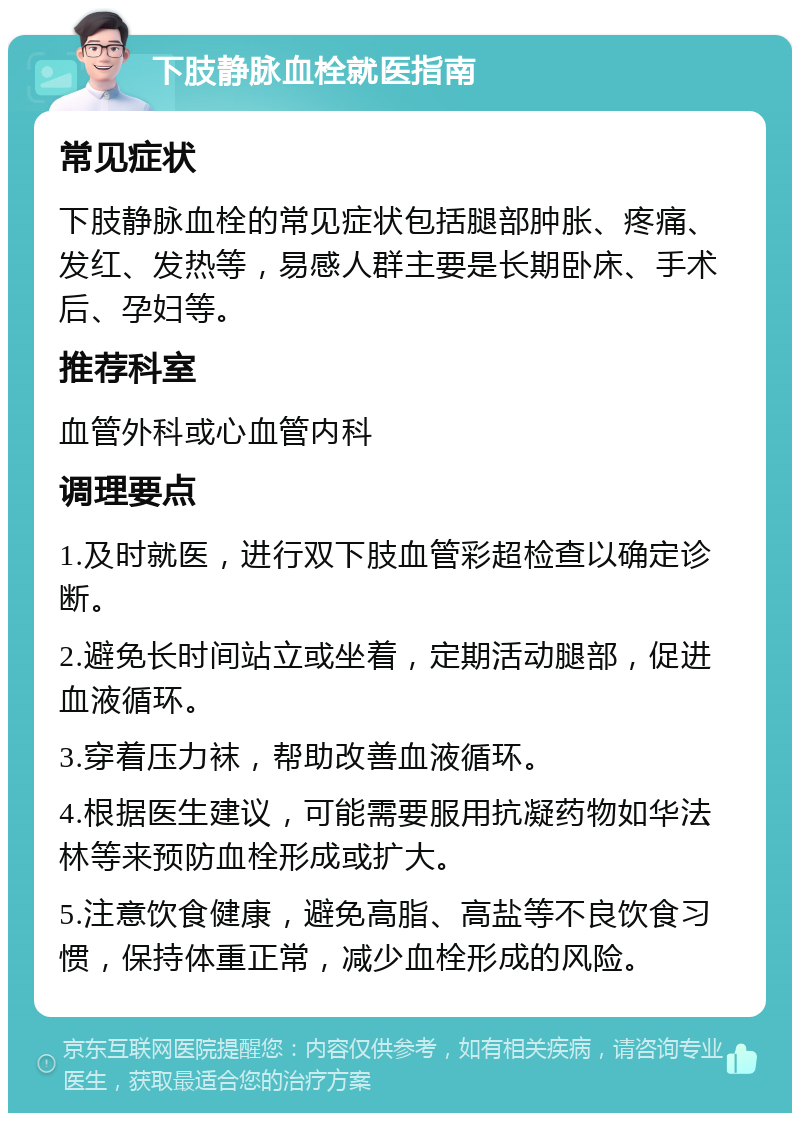 下肢静脉血栓就医指南 常见症状 下肢静脉血栓的常见症状包括腿部肿胀、疼痛、发红、发热等，易感人群主要是长期卧床、手术后、孕妇等。 推荐科室 血管外科或心血管内科 调理要点 1.及时就医，进行双下肢血管彩超检查以确定诊断。 2.避免长时间站立或坐着，定期活动腿部，促进血液循环。 3.穿着压力袜，帮助改善血液循环。 4.根据医生建议，可能需要服用抗凝药物如华法林等来预防血栓形成或扩大。 5.注意饮食健康，避免高脂、高盐等不良饮食习惯，保持体重正常，减少血栓形成的风险。