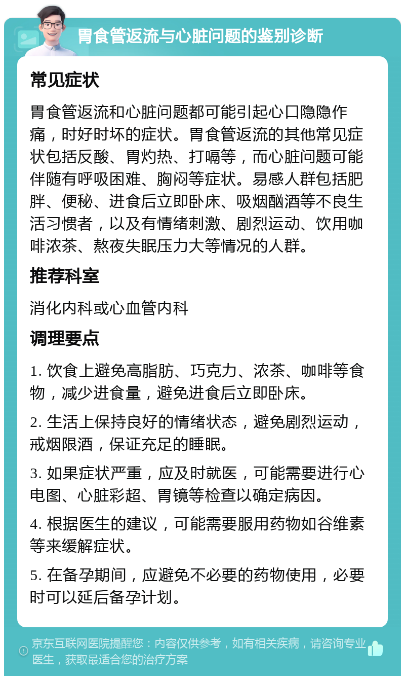 胃食管返流与心脏问题的鉴别诊断 常见症状 胃食管返流和心脏问题都可能引起心口隐隐作痛，时好时坏的症状。胃食管返流的其他常见症状包括反酸、胃灼热、打嗝等，而心脏问题可能伴随有呼吸困难、胸闷等症状。易感人群包括肥胖、便秘、进食后立即卧床、吸烟酗酒等不良生活习惯者，以及有情绪刺激、剧烈运动、饮用咖啡浓茶、熬夜失眠压力大等情况的人群。 推荐科室 消化内科或心血管内科 调理要点 1. 饮食上避免高脂肪、巧克力、浓茶、咖啡等食物，减少进食量，避免进食后立即卧床。 2. 生活上保持良好的情绪状态，避免剧烈运动，戒烟限酒，保证充足的睡眠。 3. 如果症状严重，应及时就医，可能需要进行心电图、心脏彩超、胃镜等检查以确定病因。 4. 根据医生的建议，可能需要服用药物如谷维素等来缓解症状。 5. 在备孕期间，应避免不必要的药物使用，必要时可以延后备孕计划。