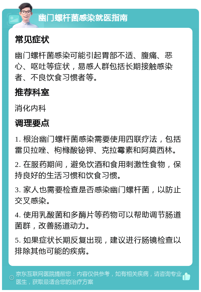 幽门螺杆菌感染就医指南 常见症状 幽门螺杆菌感染可能引起胃部不适、腹痛、恶心、呕吐等症状，易感人群包括长期接触感染者、不良饮食习惯者等。 推荐科室 消化内科 调理要点 1. 根治幽门螺杆菌感染需要使用四联疗法，包括雷贝拉唑、枸橼酸铋钾、克拉霉素和阿莫西林。 2. 在服药期间，避免饮酒和食用刺激性食物，保持良好的生活习惯和饮食习惯。 3. 家人也需要检查是否感染幽门螺杆菌，以防止交叉感染。 4. 使用乳酸菌和多酶片等药物可以帮助调节肠道菌群，改善肠道动力。 5. 如果症状长期反复出现，建议进行肠镜检查以排除其他可能的疾病。