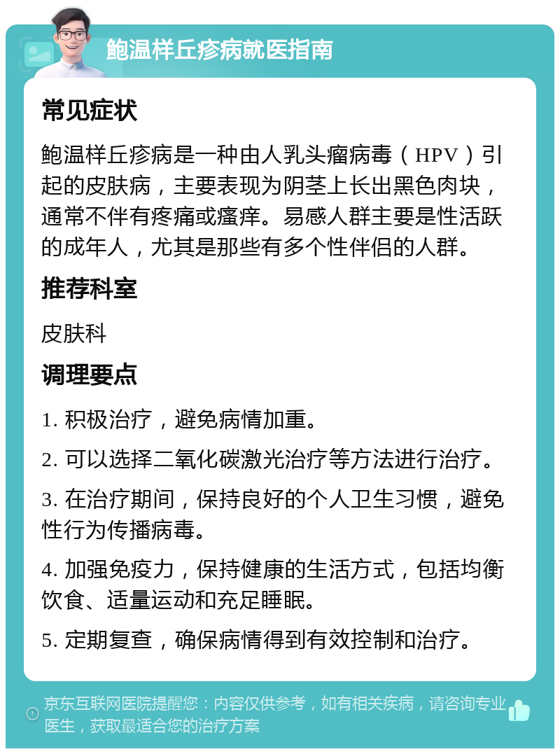 鲍温样丘疹病就医指南 常见症状 鲍温样丘疹病是一种由人乳头瘤病毒（HPV）引起的皮肤病，主要表现为阴茎上长出黑色肉块，通常不伴有疼痛或瘙痒。易感人群主要是性活跃的成年人，尤其是那些有多个性伴侣的人群。 推荐科室 皮肤科 调理要点 1. 积极治疗，避免病情加重。 2. 可以选择二氧化碳激光治疗等方法进行治疗。 3. 在治疗期间，保持良好的个人卫生习惯，避免性行为传播病毒。 4. 加强免疫力，保持健康的生活方式，包括均衡饮食、适量运动和充足睡眠。 5. 定期复查，确保病情得到有效控制和治疗。