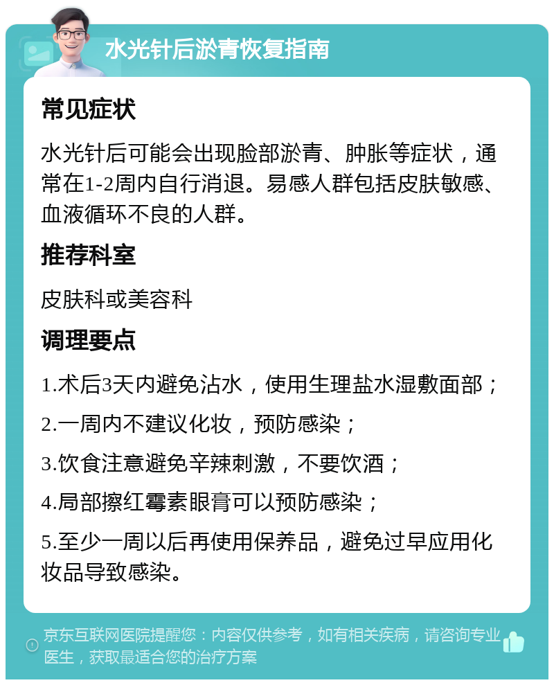 水光针后淤青恢复指南 常见症状 水光针后可能会出现脸部淤青、肿胀等症状，通常在1-2周内自行消退。易感人群包括皮肤敏感、血液循环不良的人群。 推荐科室 皮肤科或美容科 调理要点 1.术后3天内避免沾水，使用生理盐水湿敷面部； 2.一周内不建议化妆，预防感染； 3.饮食注意避免辛辣刺激，不要饮酒； 4.局部擦红霉素眼膏可以预防感染； 5.至少一周以后再使用保养品，避免过早应用化妆品导致感染。