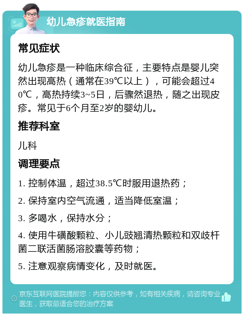 幼儿急疹就医指南 常见症状 幼儿急疹是一种临床综合征，主要特点是婴儿突然出现高热（通常在39℃以上），可能会超过40℃，高热持续3~5日，后骤然退热，随之出现皮疹。常见于6个月至2岁的婴幼儿。 推荐科室 儿科 调理要点 1. 控制体温，超过38.5℃时服用退热药； 2. 保持室内空气流通，适当降低室温； 3. 多喝水，保持水分； 4. 使用牛磺酸颗粒、小儿豉翘清热颗粒和双歧杆菌二联活菌肠溶胶囊等药物； 5. 注意观察病情变化，及时就医。