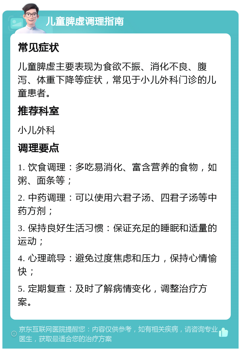 儿童脾虚调理指南 常见症状 儿童脾虚主要表现为食欲不振、消化不良、腹泻、体重下降等症状，常见于小儿外科门诊的儿童患者。 推荐科室 小儿外科 调理要点 1. 饮食调理：多吃易消化、富含营养的食物，如粥、面条等； 2. 中药调理：可以使用六君子汤、四君子汤等中药方剂； 3. 保持良好生活习惯：保证充足的睡眠和适量的运动； 4. 心理疏导：避免过度焦虑和压力，保持心情愉快； 5. 定期复查：及时了解病情变化，调整治疗方案。