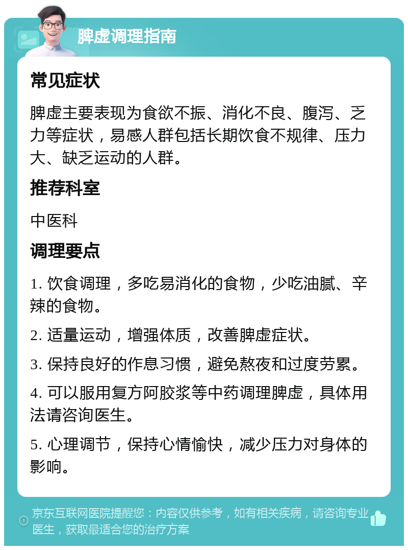 脾虚调理指南 常见症状 脾虚主要表现为食欲不振、消化不良、腹泻、乏力等症状，易感人群包括长期饮食不规律、压力大、缺乏运动的人群。 推荐科室 中医科 调理要点 1. 饮食调理，多吃易消化的食物，少吃油腻、辛辣的食物。 2. 适量运动，增强体质，改善脾虚症状。 3. 保持良好的作息习惯，避免熬夜和过度劳累。 4. 可以服用复方阿胶浆等中药调理脾虚，具体用法请咨询医生。 5. 心理调节，保持心情愉快，减少压力对身体的影响。