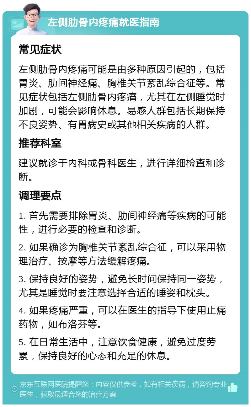 左侧肋骨内疼痛就医指南 常见症状 左侧肋骨内疼痛可能是由多种原因引起的，包括胃炎、肋间神经痛、胸椎关节紊乱综合征等。常见症状包括左侧肋骨内疼痛，尤其在左侧睡觉时加剧，可能会影响休息。易感人群包括长期保持不良姿势、有胃病史或其他相关疾病的人群。 推荐科室 建议就诊于内科或骨科医生，进行详细检查和诊断。 调理要点 1. 首先需要排除胃炎、肋间神经痛等疾病的可能性，进行必要的检查和诊断。 2. 如果确诊为胸椎关节紊乱综合征，可以采用物理治疗、按摩等方法缓解疼痛。 3. 保持良好的姿势，避免长时间保持同一姿势，尤其是睡觉时要注意选择合适的睡姿和枕头。 4. 如果疼痛严重，可以在医生的指导下使用止痛药物，如布洛芬等。 5. 在日常生活中，注意饮食健康，避免过度劳累，保持良好的心态和充足的休息。