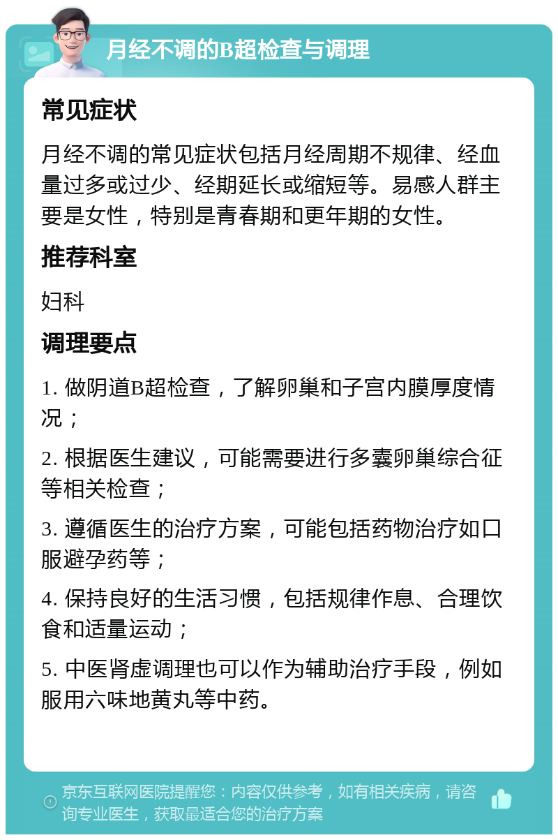 月经不调的B超检查与调理 常见症状 月经不调的常见症状包括月经周期不规律、经血量过多或过少、经期延长或缩短等。易感人群主要是女性，特别是青春期和更年期的女性。 推荐科室 妇科 调理要点 1. 做阴道B超检查，了解卵巢和子宫内膜厚度情况； 2. 根据医生建议，可能需要进行多囊卵巢综合征等相关检查； 3. 遵循医生的治疗方案，可能包括药物治疗如口服避孕药等； 4. 保持良好的生活习惯，包括规律作息、合理饮食和适量运动； 5. 中医肾虚调理也可以作为辅助治疗手段，例如服用六味地黄丸等中药。