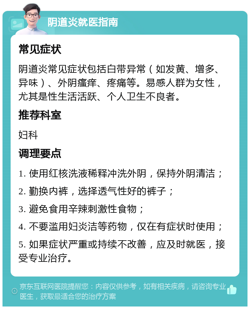 阴道炎就医指南 常见症状 阴道炎常见症状包括白带异常（如发黄、增多、异味）、外阴瘙痒、疼痛等。易感人群为女性，尤其是性生活活跃、个人卫生不良者。 推荐科室 妇科 调理要点 1. 使用红核洗液稀释冲洗外阴，保持外阴清洁； 2. 勤换内裤，选择透气性好的裤子； 3. 避免食用辛辣刺激性食物； 4. 不要滥用妇炎洁等药物，仅在有症状时使用； 5. 如果症状严重或持续不改善，应及时就医，接受专业治疗。