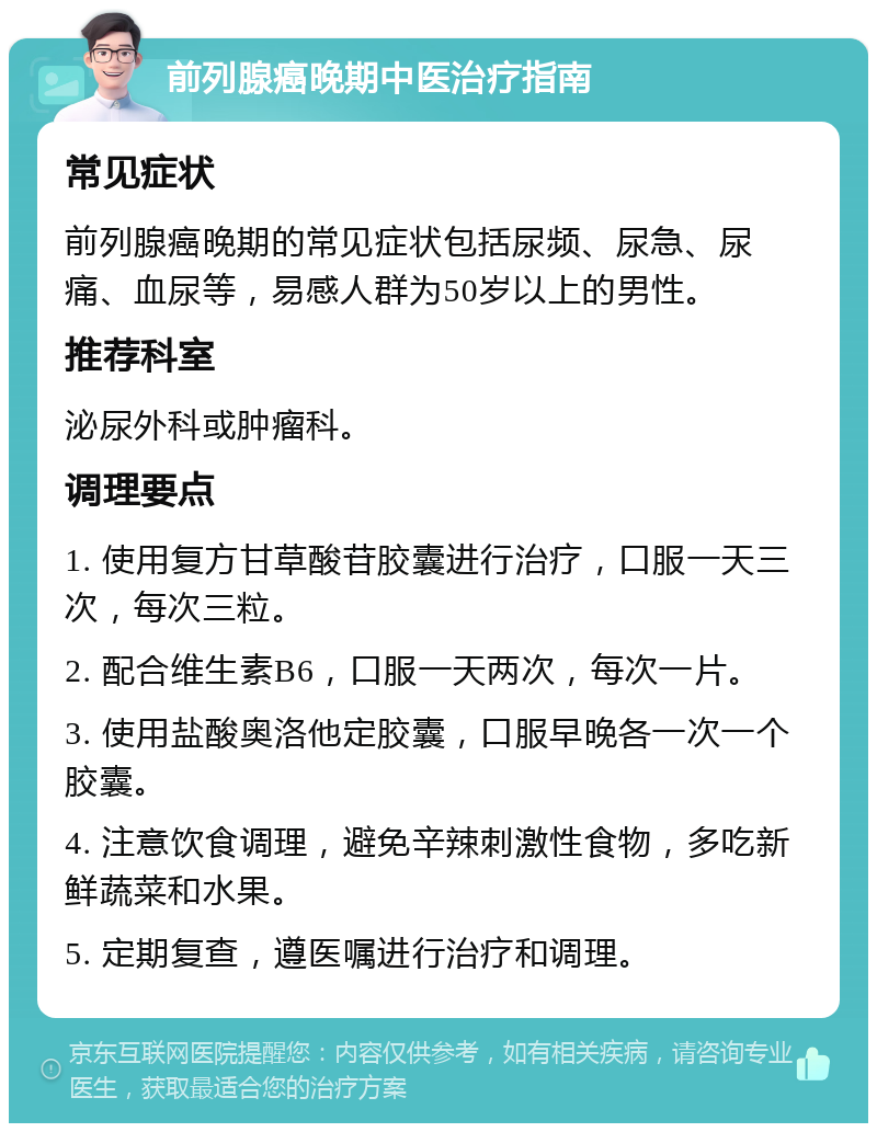 前列腺癌晚期中医治疗指南 常见症状 前列腺癌晚期的常见症状包括尿频、尿急、尿痛、血尿等，易感人群为50岁以上的男性。 推荐科室 泌尿外科或肿瘤科。 调理要点 1. 使用复方甘草酸苷胶囊进行治疗，口服一天三次，每次三粒。 2. 配合维生素B6，口服一天两次，每次一片。 3. 使用盐酸奥洛他定胶囊，口服早晚各一次一个胶囊。 4. 注意饮食调理，避免辛辣刺激性食物，多吃新鲜蔬菜和水果。 5. 定期复查，遵医嘱进行治疗和调理。