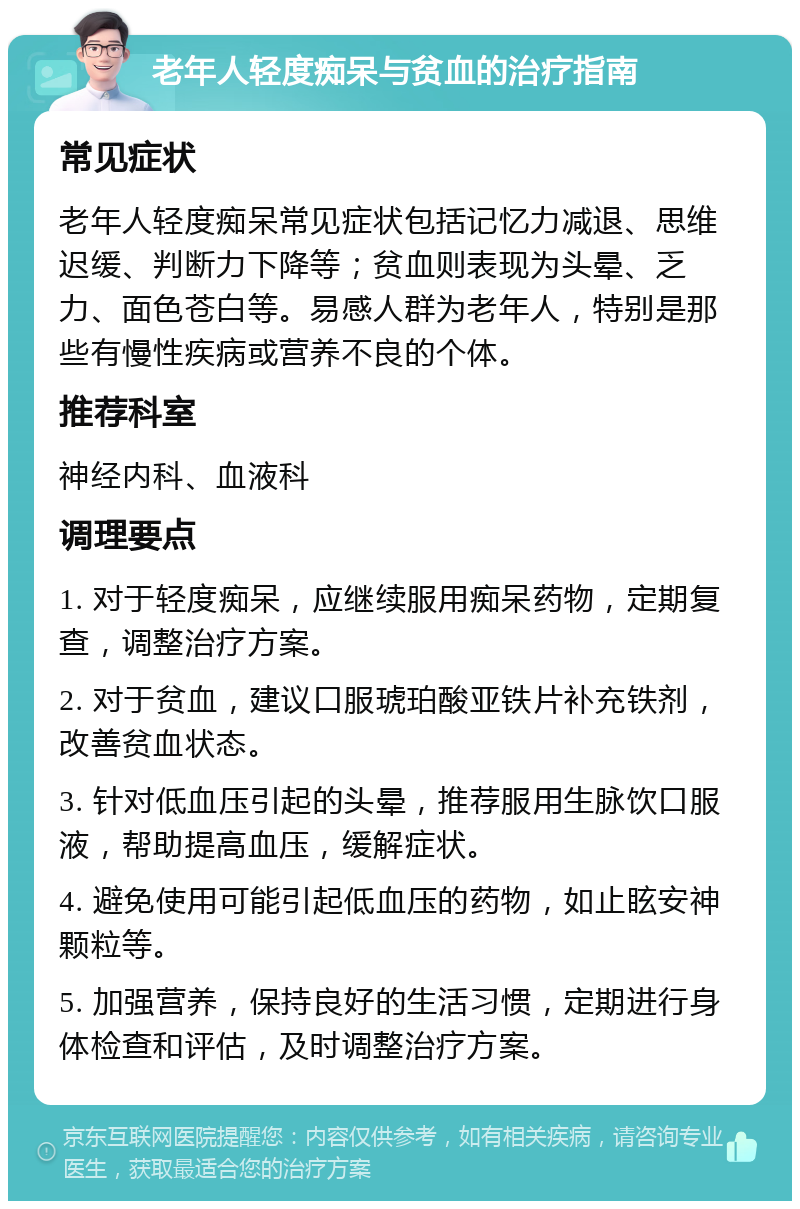 老年人轻度痴呆与贫血的治疗指南 常见症状 老年人轻度痴呆常见症状包括记忆力减退、思维迟缓、判断力下降等；贫血则表现为头晕、乏力、面色苍白等。易感人群为老年人，特别是那些有慢性疾病或营养不良的个体。 推荐科室 神经内科、血液科 调理要点 1. 对于轻度痴呆，应继续服用痴呆药物，定期复查，调整治疗方案。 2. 对于贫血，建议口服琥珀酸亚铁片补充铁剂，改善贫血状态。 3. 针对低血压引起的头晕，推荐服用生脉饮口服液，帮助提高血压，缓解症状。 4. 避免使用可能引起低血压的药物，如止眩安神颗粒等。 5. 加强营养，保持良好的生活习惯，定期进行身体检查和评估，及时调整治疗方案。