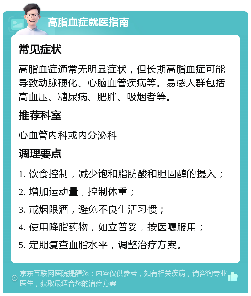 高脂血症就医指南 常见症状 高脂血症通常无明显症状，但长期高脂血症可能导致动脉硬化、心脑血管疾病等。易感人群包括高血压、糖尿病、肥胖、吸烟者等。 推荐科室 心血管内科或内分泌科 调理要点 1. 饮食控制，减少饱和脂肪酸和胆固醇的摄入； 2. 增加运动量，控制体重； 3. 戒烟限酒，避免不良生活习惯； 4. 使用降脂药物，如立普妥，按医嘱服用； 5. 定期复查血脂水平，调整治疗方案。