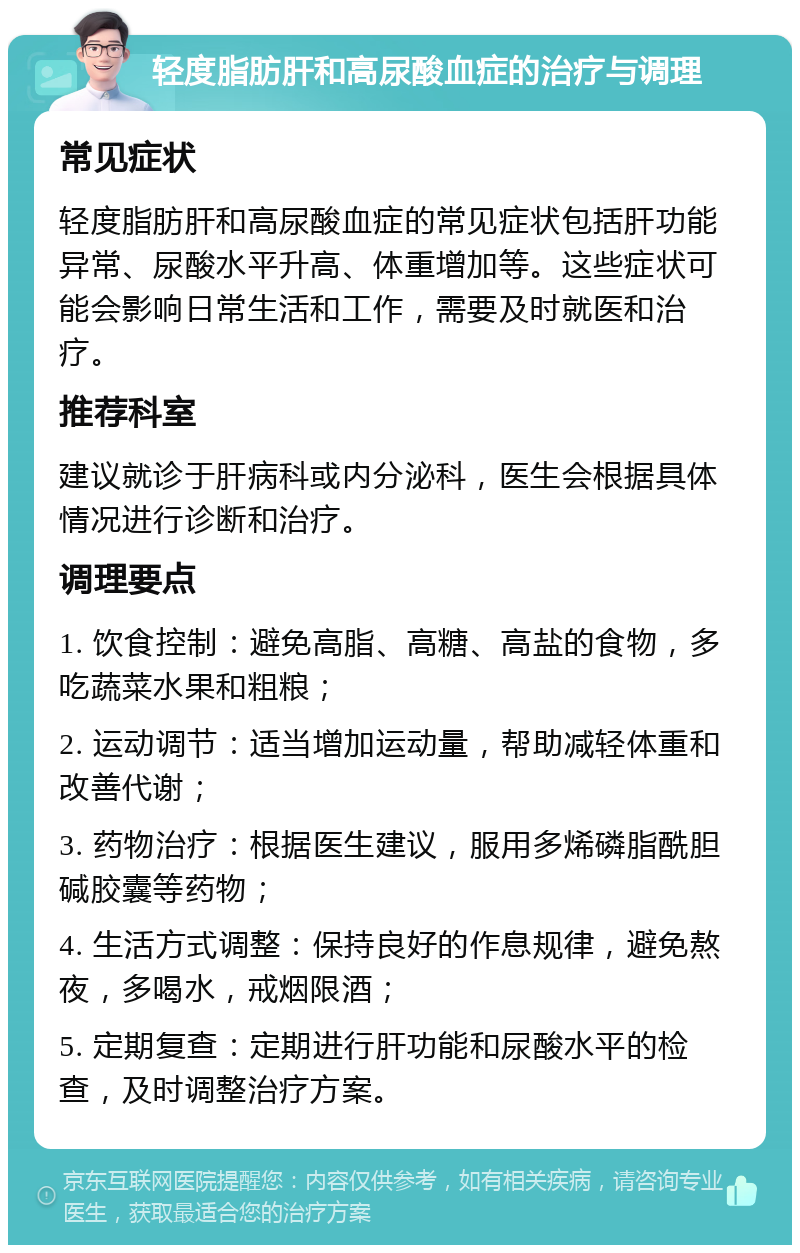 轻度脂肪肝和高尿酸血症的治疗与调理 常见症状 轻度脂肪肝和高尿酸血症的常见症状包括肝功能异常、尿酸水平升高、体重增加等。这些症状可能会影响日常生活和工作，需要及时就医和治疗。 推荐科室 建议就诊于肝病科或内分泌科，医生会根据具体情况进行诊断和治疗。 调理要点 1. 饮食控制：避免高脂、高糖、高盐的食物，多吃蔬菜水果和粗粮； 2. 运动调节：适当增加运动量，帮助减轻体重和改善代谢； 3. 药物治疗：根据医生建议，服用多烯磷脂酰胆碱胶囊等药物； 4. 生活方式调整：保持良好的作息规律，避免熬夜，多喝水，戒烟限酒； 5. 定期复查：定期进行肝功能和尿酸水平的检查，及时调整治疗方案。