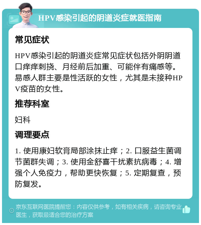 HPV感染引起的阴道炎症就医指南 常见症状 HPV感染引起的阴道炎症常见症状包括外阴阴道口痒痒刺挠、月经前后加重、可能伴有痛感等。易感人群主要是性活跃的女性，尤其是未接种HPV疫苗的女性。 推荐科室 妇科 调理要点 1. 使用康妇软膏局部涂抹止痒；2. 口服益生菌调节菌群失调；3. 使用金舒喜干扰素抗病毒；4. 增强个人免疫力，帮助更快恢复；5. 定期复查，预防复发。