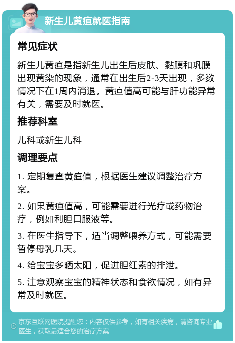 新生儿黄疸就医指南 常见症状 新生儿黄疸是指新生儿出生后皮肤、黏膜和巩膜出现黄染的现象，通常在出生后2-3天出现，多数情况下在1周内消退。黄疸值高可能与肝功能异常有关，需要及时就医。 推荐科室 儿科或新生儿科 调理要点 1. 定期复查黄疸值，根据医生建议调整治疗方案。 2. 如果黄疸值高，可能需要进行光疗或药物治疗，例如利胆口服液等。 3. 在医生指导下，适当调整喂养方式，可能需要暂停母乳几天。 4. 给宝宝多晒太阳，促进胆红素的排泄。 5. 注意观察宝宝的精神状态和食欲情况，如有异常及时就医。