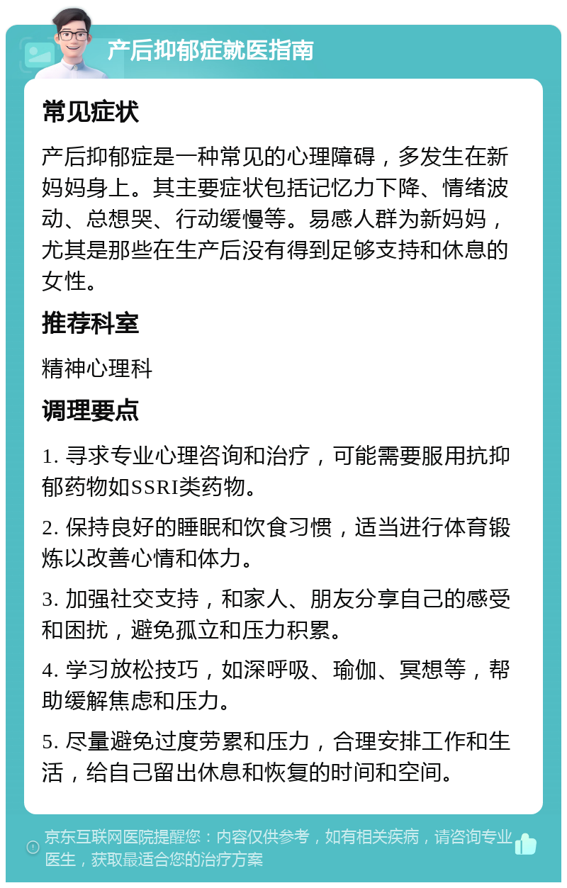 产后抑郁症就医指南 常见症状 产后抑郁症是一种常见的心理障碍，多发生在新妈妈身上。其主要症状包括记忆力下降、情绪波动、总想哭、行动缓慢等。易感人群为新妈妈，尤其是那些在生产后没有得到足够支持和休息的女性。 推荐科室 精神心理科 调理要点 1. 寻求专业心理咨询和治疗，可能需要服用抗抑郁药物如SSRI类药物。 2. 保持良好的睡眠和饮食习惯，适当进行体育锻炼以改善心情和体力。 3. 加强社交支持，和家人、朋友分享自己的感受和困扰，避免孤立和压力积累。 4. 学习放松技巧，如深呼吸、瑜伽、冥想等，帮助缓解焦虑和压力。 5. 尽量避免过度劳累和压力，合理安排工作和生活，给自己留出休息和恢复的时间和空间。