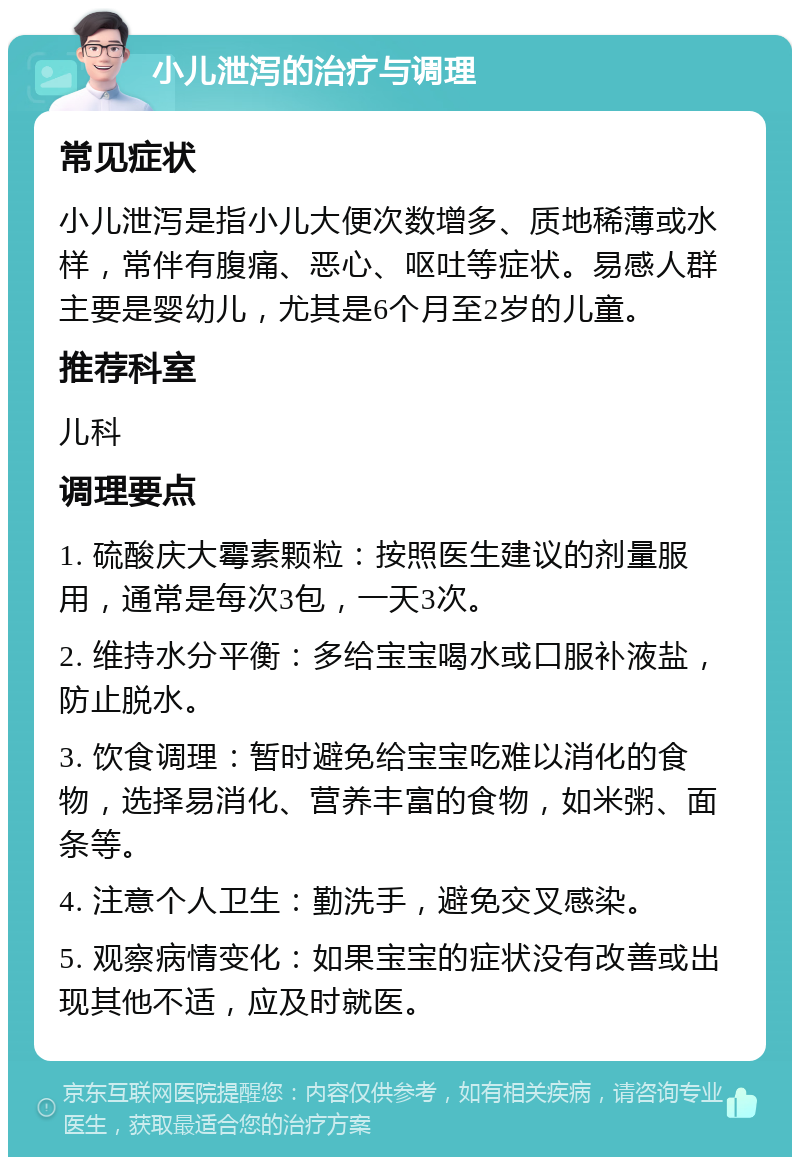 小儿泄泻的治疗与调理 常见症状 小儿泄泻是指小儿大便次数增多、质地稀薄或水样，常伴有腹痛、恶心、呕吐等症状。易感人群主要是婴幼儿，尤其是6个月至2岁的儿童。 推荐科室 儿科 调理要点 1. 硫酸庆大霉素颗粒：按照医生建议的剂量服用，通常是每次3包，一天3次。 2. 维持水分平衡：多给宝宝喝水或口服补液盐，防止脱水。 3. 饮食调理：暂时避免给宝宝吃难以消化的食物，选择易消化、营养丰富的食物，如米粥、面条等。 4. 注意个人卫生：勤洗手，避免交叉感染。 5. 观察病情变化：如果宝宝的症状没有改善或出现其他不适，应及时就医。