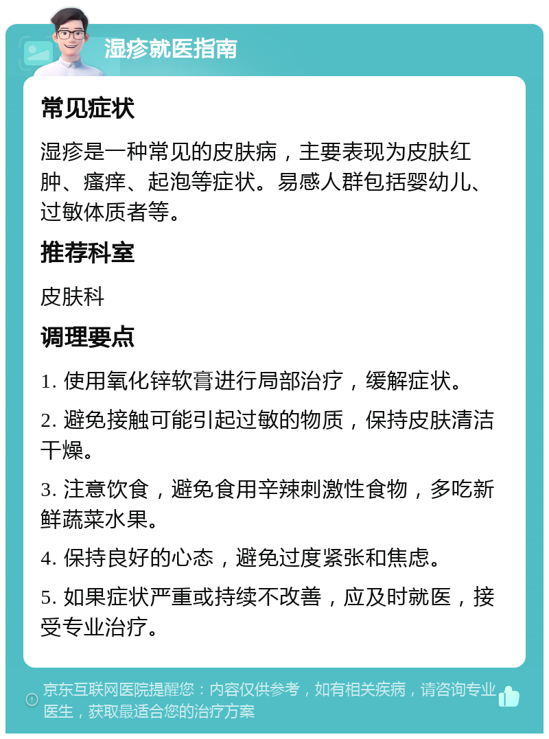 湿疹就医指南 常见症状 湿疹是一种常见的皮肤病，主要表现为皮肤红肿、瘙痒、起泡等症状。易感人群包括婴幼儿、过敏体质者等。 推荐科室 皮肤科 调理要点 1. 使用氧化锌软膏进行局部治疗，缓解症状。 2. 避免接触可能引起过敏的物质，保持皮肤清洁干燥。 3. 注意饮食，避免食用辛辣刺激性食物，多吃新鲜蔬菜水果。 4. 保持良好的心态，避免过度紧张和焦虑。 5. 如果症状严重或持续不改善，应及时就医，接受专业治疗。