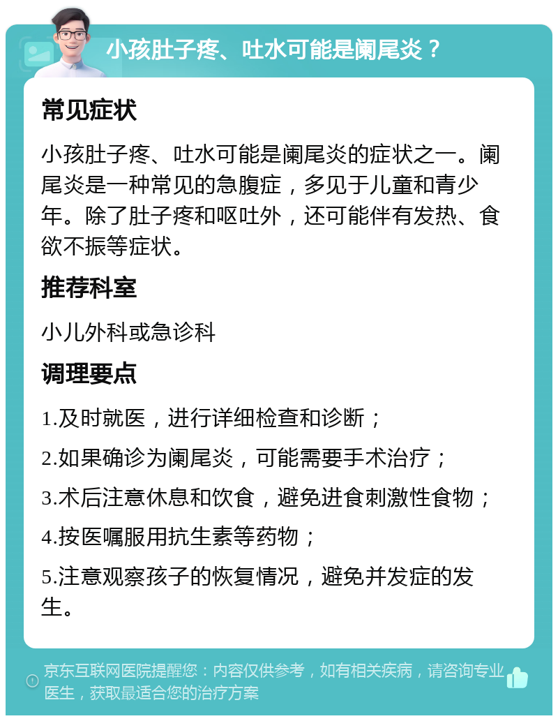 小孩肚子疼、吐水可能是阑尾炎？ 常见症状 小孩肚子疼、吐水可能是阑尾炎的症状之一。阑尾炎是一种常见的急腹症，多见于儿童和青少年。除了肚子疼和呕吐外，还可能伴有发热、食欲不振等症状。 推荐科室 小儿外科或急诊科 调理要点 1.及时就医，进行详细检查和诊断； 2.如果确诊为阑尾炎，可能需要手术治疗； 3.术后注意休息和饮食，避免进食刺激性食物； 4.按医嘱服用抗生素等药物； 5.注意观察孩子的恢复情况，避免并发症的发生。