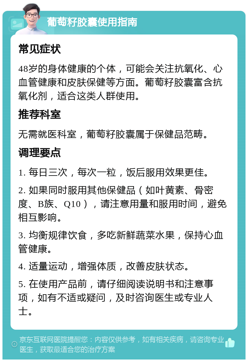 葡萄籽胶囊使用指南 常见症状 48岁的身体健康的个体，可能会关注抗氧化、心血管健康和皮肤保健等方面。葡萄籽胶囊富含抗氧化剂，适合这类人群使用。 推荐科室 无需就医科室，葡萄籽胶囊属于保健品范畴。 调理要点 1. 每日三次，每次一粒，饭后服用效果更佳。 2. 如果同时服用其他保健品（如叶黄素、骨密度、B族、Q10），请注意用量和服用时间，避免相互影响。 3. 均衡规律饮食，多吃新鲜蔬菜水果，保持心血管健康。 4. 适量运动，增强体质，改善皮肤状态。 5. 在使用产品前，请仔细阅读说明书和注意事项，如有不适或疑问，及时咨询医生或专业人士。