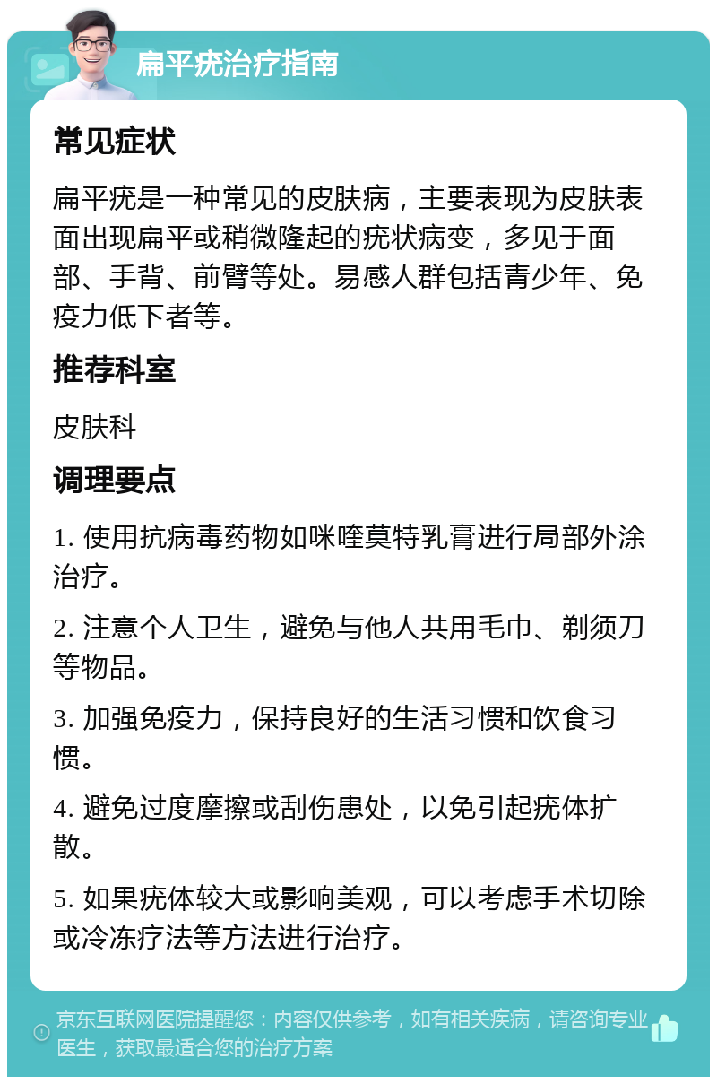 扁平疣治疗指南 常见症状 扁平疣是一种常见的皮肤病，主要表现为皮肤表面出现扁平或稍微隆起的疣状病变，多见于面部、手背、前臂等处。易感人群包括青少年、免疫力低下者等。 推荐科室 皮肤科 调理要点 1. 使用抗病毒药物如咪喹莫特乳膏进行局部外涂治疗。 2. 注意个人卫生，避免与他人共用毛巾、剃须刀等物品。 3. 加强免疫力，保持良好的生活习惯和饮食习惯。 4. 避免过度摩擦或刮伤患处，以免引起疣体扩散。 5. 如果疣体较大或影响美观，可以考虑手术切除或冷冻疗法等方法进行治疗。