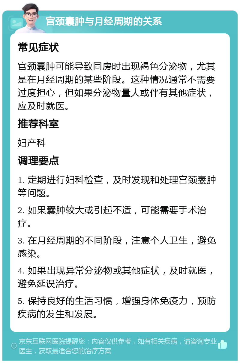 宫颈囊肿与月经周期的关系 常见症状 宫颈囊肿可能导致同房时出现褐色分泌物，尤其是在月经周期的某些阶段。这种情况通常不需要过度担心，但如果分泌物量大或伴有其他症状，应及时就医。 推荐科室 妇产科 调理要点 1. 定期进行妇科检查，及时发现和处理宫颈囊肿等问题。 2. 如果囊肿较大或引起不适，可能需要手术治疗。 3. 在月经周期的不同阶段，注意个人卫生，避免感染。 4. 如果出现异常分泌物或其他症状，及时就医，避免延误治疗。 5. 保持良好的生活习惯，增强身体免疫力，预防疾病的发生和发展。