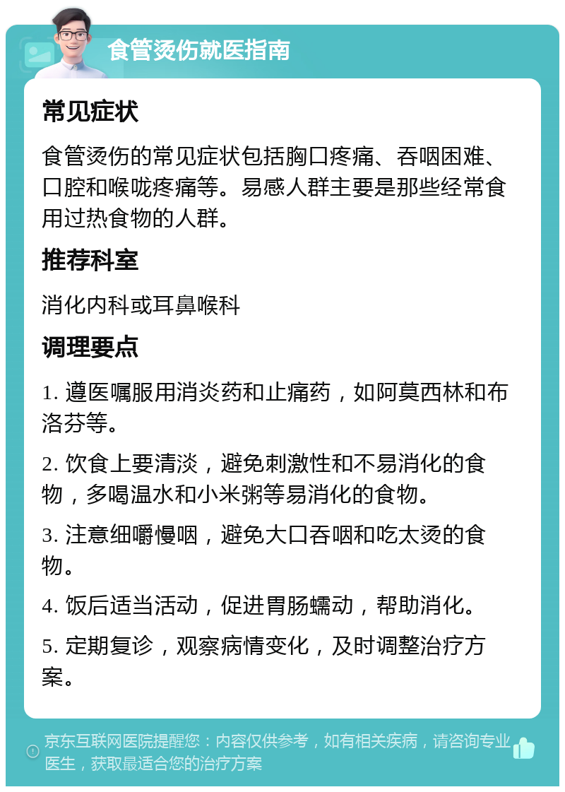 食管烫伤就医指南 常见症状 食管烫伤的常见症状包括胸口疼痛、吞咽困难、口腔和喉咙疼痛等。易感人群主要是那些经常食用过热食物的人群。 推荐科室 消化内科或耳鼻喉科 调理要点 1. 遵医嘱服用消炎药和止痛药，如阿莫西林和布洛芬等。 2. 饮食上要清淡，避免刺激性和不易消化的食物，多喝温水和小米粥等易消化的食物。 3. 注意细嚼慢咽，避免大口吞咽和吃太烫的食物。 4. 饭后适当活动，促进胃肠蠕动，帮助消化。 5. 定期复诊，观察病情变化，及时调整治疗方案。