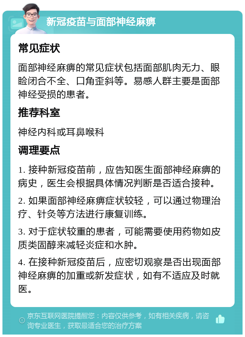 新冠疫苗与面部神经麻痹 常见症状 面部神经麻痹的常见症状包括面部肌肉无力、眼睑闭合不全、口角歪斜等。易感人群主要是面部神经受损的患者。 推荐科室 神经内科或耳鼻喉科 调理要点 1. 接种新冠疫苗前，应告知医生面部神经麻痹的病史，医生会根据具体情况判断是否适合接种。 2. 如果面部神经麻痹症状较轻，可以通过物理治疗、针灸等方法进行康复训练。 3. 对于症状较重的患者，可能需要使用药物如皮质类固醇来减轻炎症和水肿。 4. 在接种新冠疫苗后，应密切观察是否出现面部神经麻痹的加重或新发症状，如有不适应及时就医。