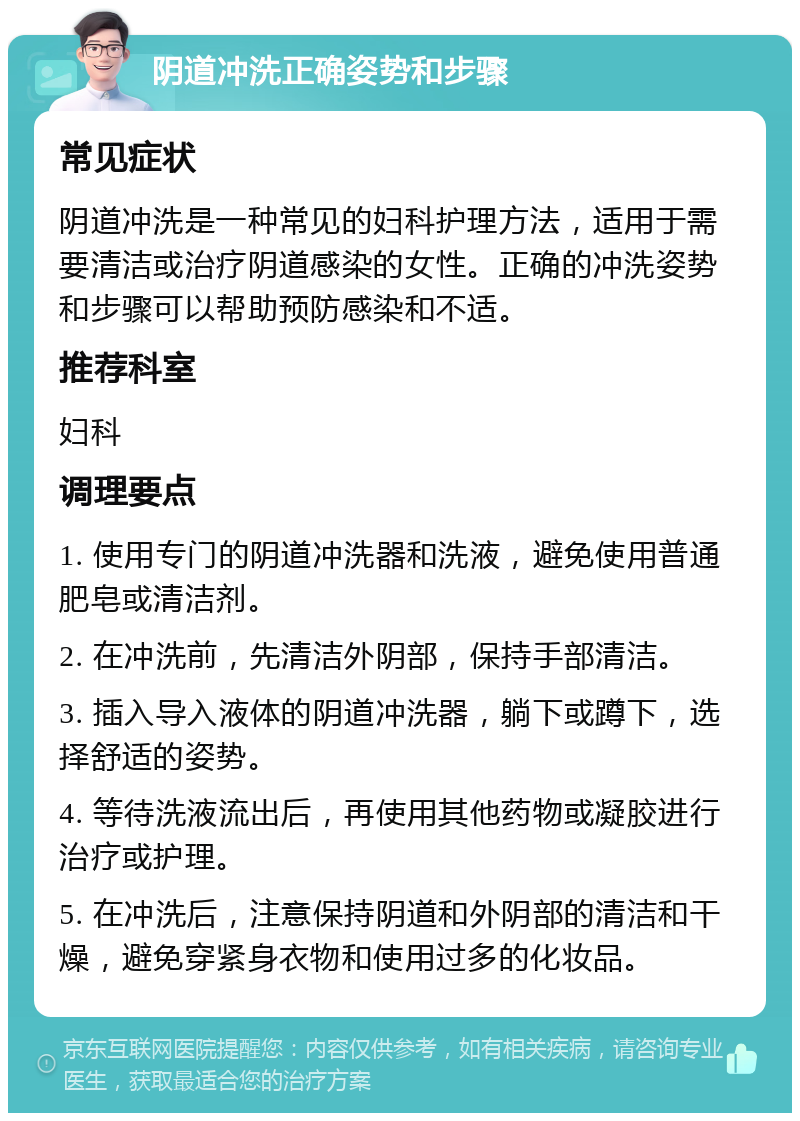 阴道冲洗正确姿势和步骤 常见症状 阴道冲洗是一种常见的妇科护理方法，适用于需要清洁或治疗阴道感染的女性。正确的冲洗姿势和步骤可以帮助预防感染和不适。 推荐科室 妇科 调理要点 1. 使用专门的阴道冲洗器和洗液，避免使用普通肥皂或清洁剂。 2. 在冲洗前，先清洁外阴部，保持手部清洁。 3. 插入导入液体的阴道冲洗器，躺下或蹲下，选择舒适的姿势。 4. 等待洗液流出后，再使用其他药物或凝胶进行治疗或护理。 5. 在冲洗后，注意保持阴道和外阴部的清洁和干燥，避免穿紧身衣物和使用过多的化妆品。