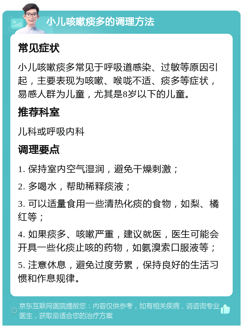 小儿咳嗽痰多的调理方法 常见症状 小儿咳嗽痰多常见于呼吸道感染、过敏等原因引起，主要表现为咳嗽、喉咙不适、痰多等症状，易感人群为儿童，尤其是8岁以下的儿童。 推荐科室 儿科或呼吸内科 调理要点 1. 保持室内空气湿润，避免干燥刺激； 2. 多喝水，帮助稀释痰液； 3. 可以适量食用一些清热化痰的食物，如梨、橘红等； 4. 如果痰多、咳嗽严重，建议就医，医生可能会开具一些化痰止咳的药物，如氨溴索口服液等； 5. 注意休息，避免过度劳累，保持良好的生活习惯和作息规律。