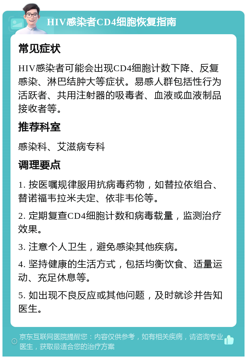 HIV感染者CD4细胞恢复指南 常见症状 HIV感染者可能会出现CD4细胞计数下降、反复感染、淋巴结肿大等症状。易感人群包括性行为活跃者、共用注射器的吸毒者、血液或血液制品接收者等。 推荐科室 感染科、艾滋病专科 调理要点 1. 按医嘱规律服用抗病毒药物，如替拉依组合、替诺福韦拉米夫定、依非韦伦等。 2. 定期复查CD4细胞计数和病毒载量，监测治疗效果。 3. 注意个人卫生，避免感染其他疾病。 4. 坚持健康的生活方式，包括均衡饮食、适量运动、充足休息等。 5. 如出现不良反应或其他问题，及时就诊并告知医生。