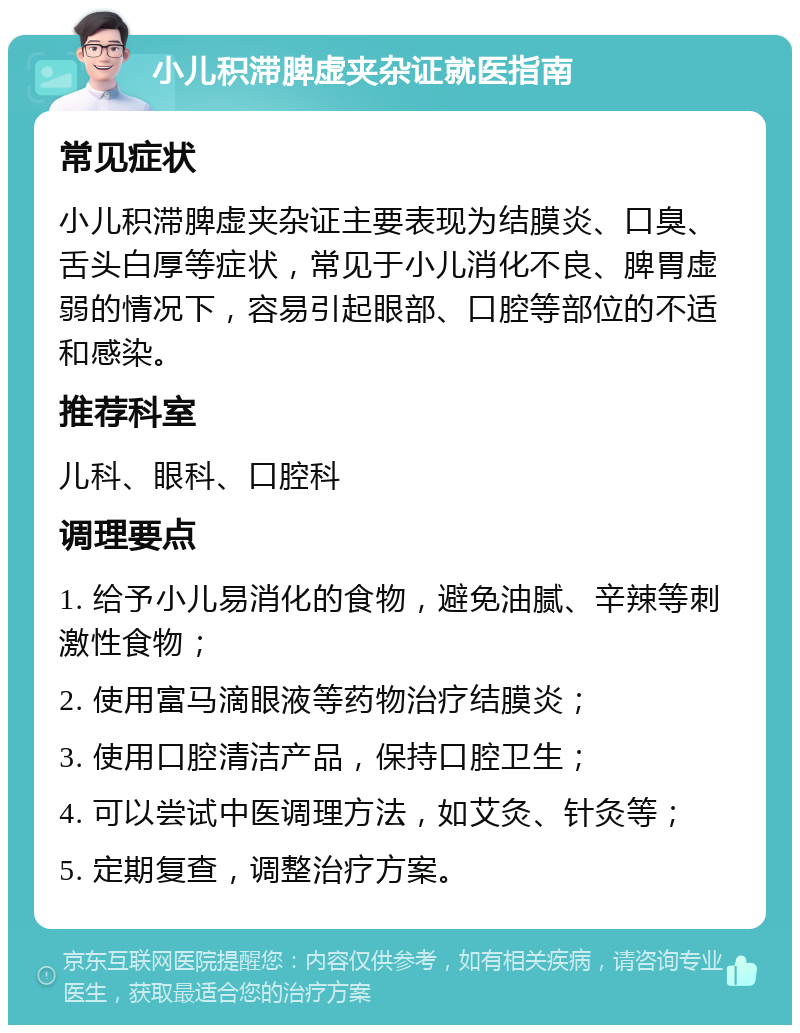 小儿积滞脾虚夹杂证就医指南 常见症状 小儿积滞脾虚夹杂证主要表现为结膜炎、口臭、舌头白厚等症状，常见于小儿消化不良、脾胃虚弱的情况下，容易引起眼部、口腔等部位的不适和感染。 推荐科室 儿科、眼科、口腔科 调理要点 1. 给予小儿易消化的食物，避免油腻、辛辣等刺激性食物； 2. 使用富马滴眼液等药物治疗结膜炎； 3. 使用口腔清洁产品，保持口腔卫生； 4. 可以尝试中医调理方法，如艾灸、针灸等； 5. 定期复查，调整治疗方案。