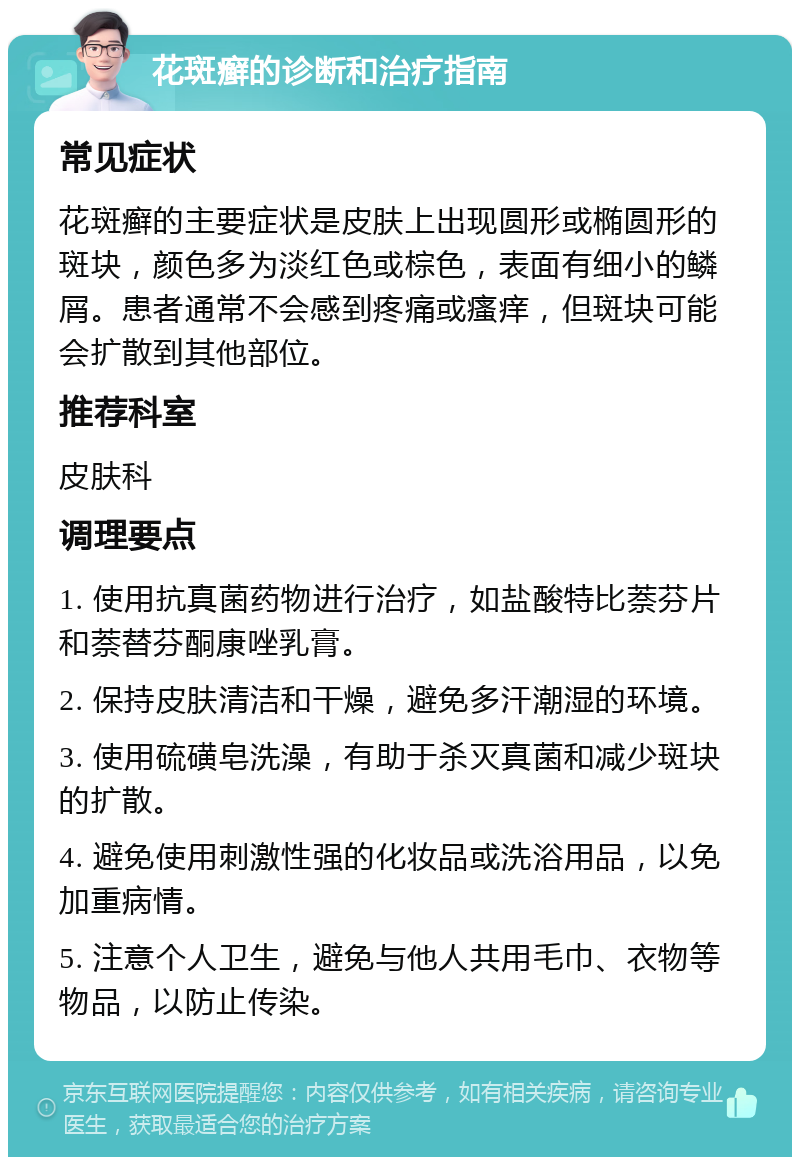 花斑癣的诊断和治疗指南 常见症状 花斑癣的主要症状是皮肤上出现圆形或椭圆形的斑块，颜色多为淡红色或棕色，表面有细小的鳞屑。患者通常不会感到疼痛或瘙痒，但斑块可能会扩散到其他部位。 推荐科室 皮肤科 调理要点 1. 使用抗真菌药物进行治疗，如盐酸特比萘芬片和萘替芬酮康唑乳膏。 2. 保持皮肤清洁和干燥，避免多汗潮湿的环境。 3. 使用硫磺皂洗澡，有助于杀灭真菌和减少斑块的扩散。 4. 避免使用刺激性强的化妆品或洗浴用品，以免加重病情。 5. 注意个人卫生，避免与他人共用毛巾、衣物等物品，以防止传染。