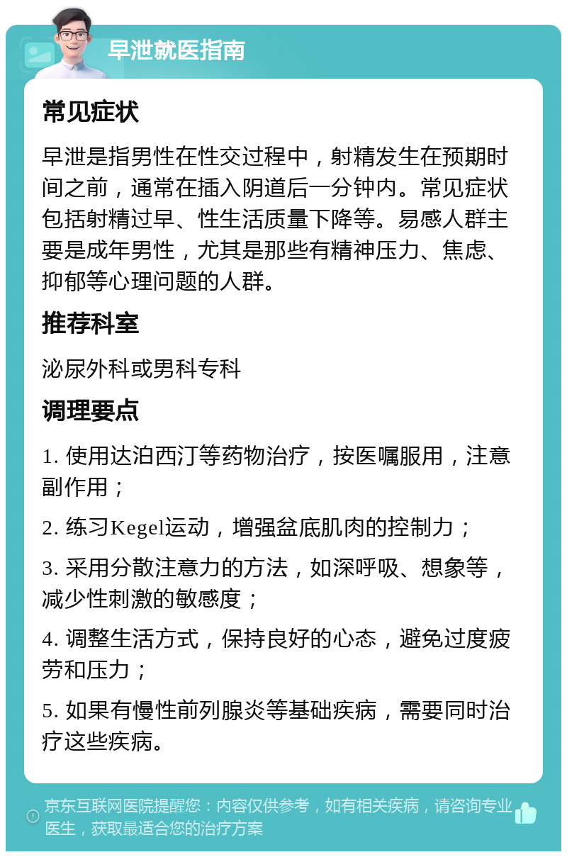 早泄就医指南 常见症状 早泄是指男性在性交过程中，射精发生在预期时间之前，通常在插入阴道后一分钟内。常见症状包括射精过早、性生活质量下降等。易感人群主要是成年男性，尤其是那些有精神压力、焦虑、抑郁等心理问题的人群。 推荐科室 泌尿外科或男科专科 调理要点 1. 使用达泊西汀等药物治疗，按医嘱服用，注意副作用； 2. 练习Kegel运动，增强盆底肌肉的控制力； 3. 采用分散注意力的方法，如深呼吸、想象等，减少性刺激的敏感度； 4. 调整生活方式，保持良好的心态，避免过度疲劳和压力； 5. 如果有慢性前列腺炎等基础疾病，需要同时治疗这些疾病。