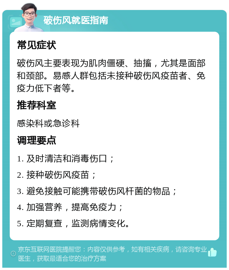 破伤风就医指南 常见症状 破伤风主要表现为肌肉僵硬、抽搐，尤其是面部和颈部。易感人群包括未接种破伤风疫苗者、免疫力低下者等。 推荐科室 感染科或急诊科 调理要点 1. 及时清洁和消毒伤口； 2. 接种破伤风疫苗； 3. 避免接触可能携带破伤风杆菌的物品； 4. 加强营养，提高免疫力； 5. 定期复查，监测病情变化。