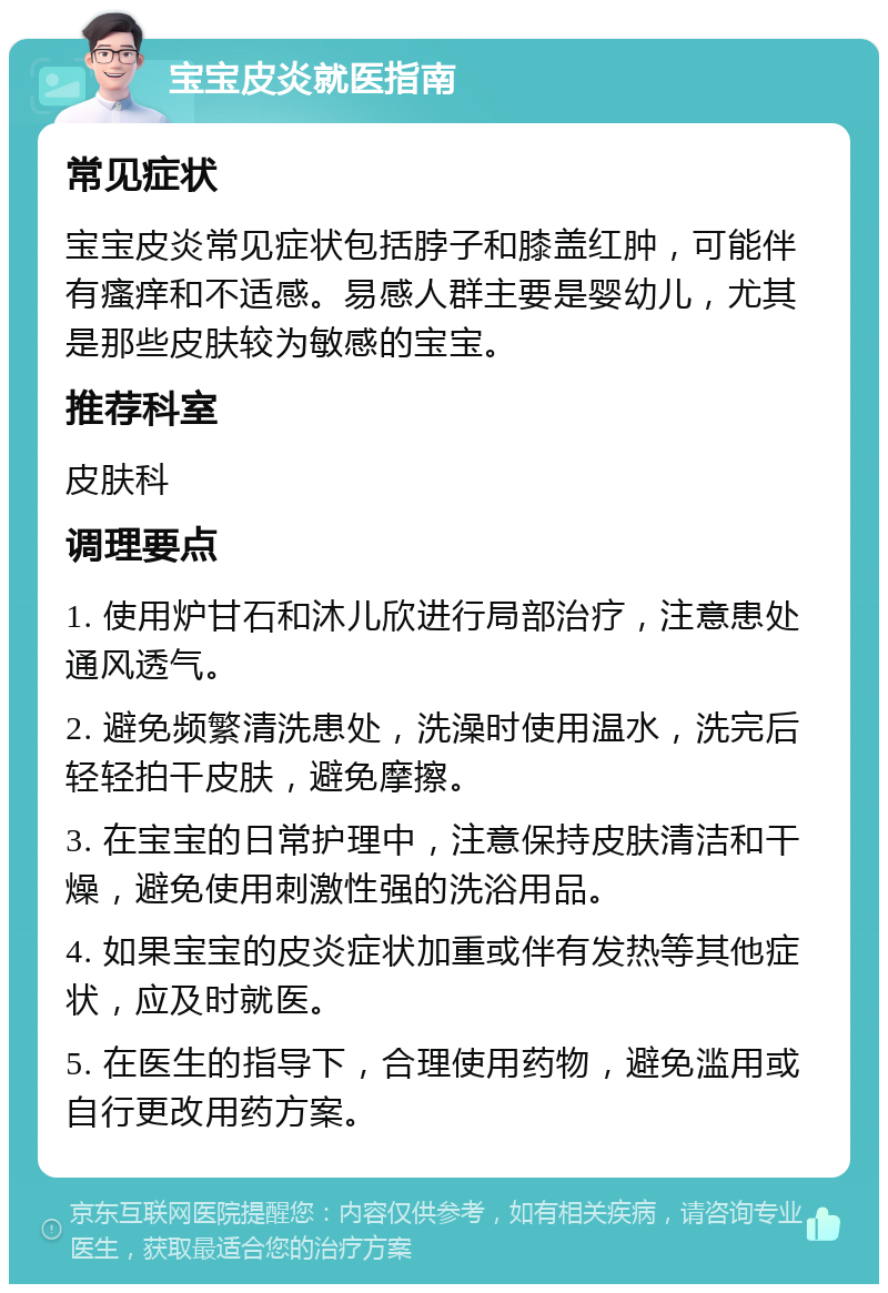 宝宝皮炎就医指南 常见症状 宝宝皮炎常见症状包括脖子和膝盖红肿，可能伴有瘙痒和不适感。易感人群主要是婴幼儿，尤其是那些皮肤较为敏感的宝宝。 推荐科室 皮肤科 调理要点 1. 使用炉甘石和沐儿欣进行局部治疗，注意患处通风透气。 2. 避免频繁清洗患处，洗澡时使用温水，洗完后轻轻拍干皮肤，避免摩擦。 3. 在宝宝的日常护理中，注意保持皮肤清洁和干燥，避免使用刺激性强的洗浴用品。 4. 如果宝宝的皮炎症状加重或伴有发热等其他症状，应及时就医。 5. 在医生的指导下，合理使用药物，避免滥用或自行更改用药方案。