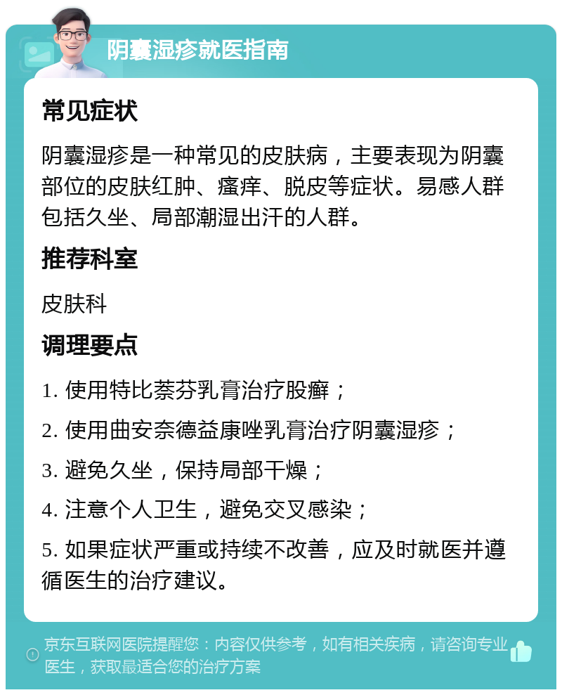 阴囊湿疹就医指南 常见症状 阴囊湿疹是一种常见的皮肤病，主要表现为阴囊部位的皮肤红肿、瘙痒、脱皮等症状。易感人群包括久坐、局部潮湿出汗的人群。 推荐科室 皮肤科 调理要点 1. 使用特比萘芬乳膏治疗股癣； 2. 使用曲安奈德益康唑乳膏治疗阴囊湿疹； 3. 避免久坐，保持局部干燥； 4. 注意个人卫生，避免交叉感染； 5. 如果症状严重或持续不改善，应及时就医并遵循医生的治疗建议。