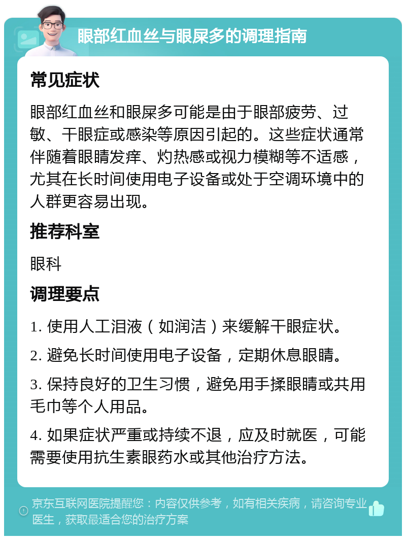 眼部红血丝与眼屎多的调理指南 常见症状 眼部红血丝和眼屎多可能是由于眼部疲劳、过敏、干眼症或感染等原因引起的。这些症状通常伴随着眼睛发痒、灼热感或视力模糊等不适感，尤其在长时间使用电子设备或处于空调环境中的人群更容易出现。 推荐科室 眼科 调理要点 1. 使用人工泪液（如润洁）来缓解干眼症状。 2. 避免长时间使用电子设备，定期休息眼睛。 3. 保持良好的卫生习惯，避免用手揉眼睛或共用毛巾等个人用品。 4. 如果症状严重或持续不退，应及时就医，可能需要使用抗生素眼药水或其他治疗方法。