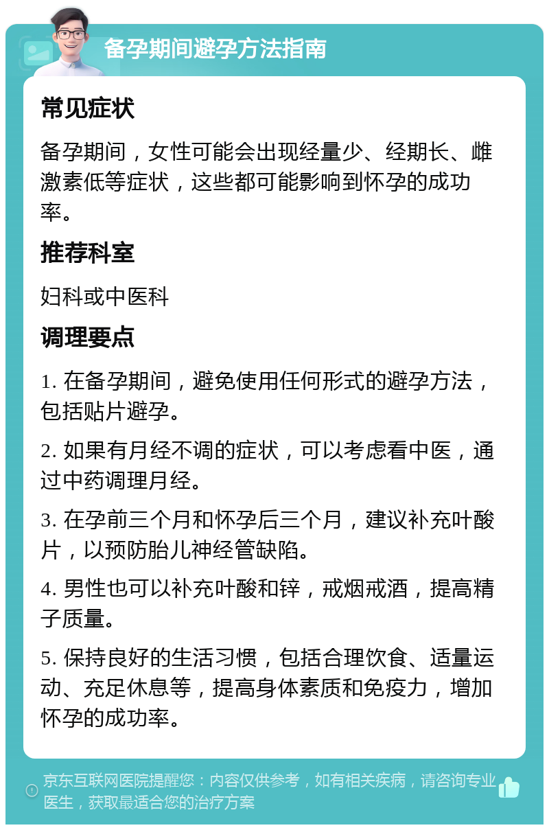 备孕期间避孕方法指南 常见症状 备孕期间，女性可能会出现经量少、经期长、雌激素低等症状，这些都可能影响到怀孕的成功率。 推荐科室 妇科或中医科 调理要点 1. 在备孕期间，避免使用任何形式的避孕方法，包括贴片避孕。 2. 如果有月经不调的症状，可以考虑看中医，通过中药调理月经。 3. 在孕前三个月和怀孕后三个月，建议补充叶酸片，以预防胎儿神经管缺陷。 4. 男性也可以补充叶酸和锌，戒烟戒酒，提高精子质量。 5. 保持良好的生活习惯，包括合理饮食、适量运动、充足休息等，提高身体素质和免疫力，增加怀孕的成功率。